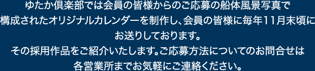 ゆたか倶楽部では会員の皆様からのご応募の船体風景写真で
構成されたオリジナルカレンダーを制作し、会員の皆様に毎年11月末頃にお送りしております。
その採用作品をご紹介いたします。ご応募方法についてのお問合せは各営業所までお気軽にご連絡ください。