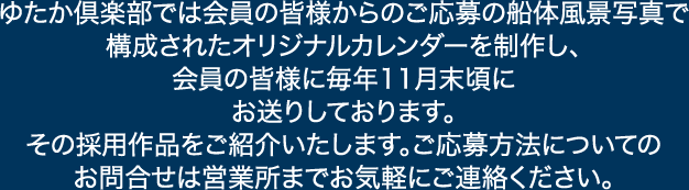 ゆたか倶楽部では会員の皆様からのご応募の船体風景写真で
構成されたオリジナルカレンダーを制作し、会員の皆様に毎年11月末頃にお送りしております。
その採用作品をご紹介いたします。ご応募方法についてのお問合せは各営業所までお気軽にご連絡ください。