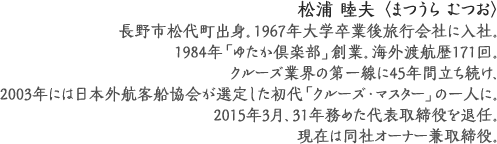 松浦 睦夫 〈まつうら むつお〉
長野市松代町出身。1967年大学卒業後旅行会社に入社。
1984年「ゆたか倶楽部」創業。海外渡航歴171回。
クルーズ業界の第一線に45年間立ち続け、
2003年には日本外航客船協会が選定した
初代「クルーズ・マスター」の一人に。
2015年3月、31年務めた代表取締役を退任。
現在は同社オーナー兼取締役。