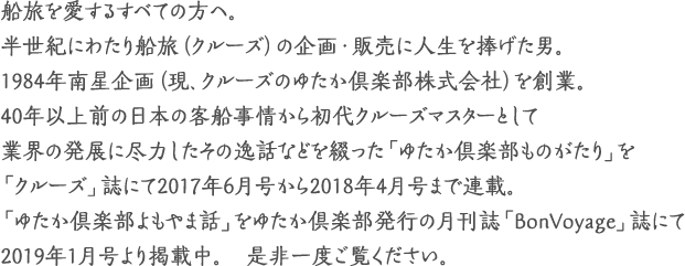 船旅を愛するすべての方へ。
半世紀にわたり船旅（クルーズ）の企画・販売に人生を捧げた男。
1984年南星企画（現、クルーズのゆたか倶楽部株式会社）を創業。
40年以上前の日本の客船事情から初代クルーズマスターとして業界の発展に尽力した逸話など物語として海事プレス社発行の「クルーズ」誌にて2017年6月号から2018年4月号まで1年間連載。
「ゆたか倶楽部ものがたり」。是非一度ご覧ください。