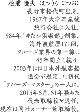 松浦 睦夫 〈まつうら むつお〉
長野市松代町出身。1967年大学卒業後旅行会社に入社。
1984年「ゆたか倶楽部」創業。海外渡航歴171回。
クルーズ業界の第一線に45年間立ち続け、
2003年には日本外航客船協会が選定した
初代「クルーズ・マスター」の一人に。
2015年3月、31年務めた代表取締役を退任。
現在は同社オーナー兼取締役。