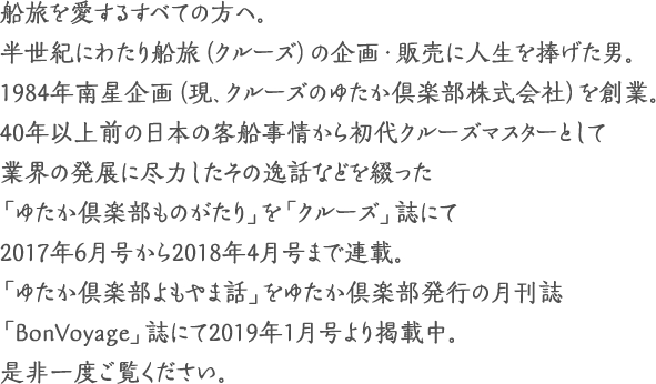 船旅を愛するすべての方へ。
半世紀にわたり船旅（クルーズ）の企画・販売に人生を捧げた男。
1984年南星企画（現、クルーズのゆたか倶楽部株式会社）を創業。
40年以上前の日本の客船事情から初代クルーズマスターとして業界の発展に尽力した逸話など物語として海事プレス社発行の「クルーズ」誌にて2017年6月号から2018年4月号まで1年間連載。
「ゆたか倶楽部ものがたり」。是非一度ご覧ください。