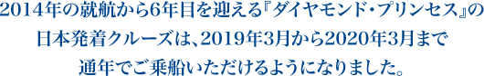2014年の就航から6年目を迎える『ダイヤモンド・プリンセス』の
日本発着クルーズは、2019年3月から2020年3月まで
通年でご乗船いただけるようになりました。
