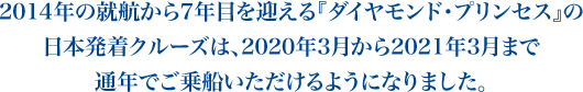 2014年の就航から7年目を迎える『ダイヤモンド・プリンセス』の
日本発着クルーズは、2020年3月から2021年1月まで
通年でご乗船いただけるようになりました。

