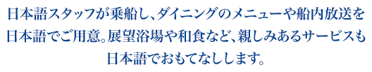 日本語スタッフが乗船し、ダイニングのメニューや船内放送を
日本語でご用意。展望浴場や和食など、親しみあるサービスも
日本語でおもてなしします。。
